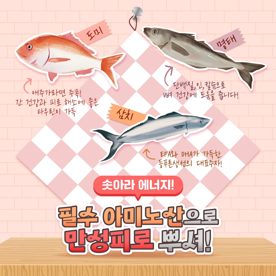 도미 :  애주가라면 주목! 간 건강과 피로 해소에 좋은 타우린이 가득  삼치/  명태  단백질, 인, 칼슘으로 뼈 건강에 도움을 줍니다!  EPA와 DHA가 가득한 등푸른생선의 대표주자!  솟아라 에너지!  필수 아미노산으로 만성피로 뿌셔!