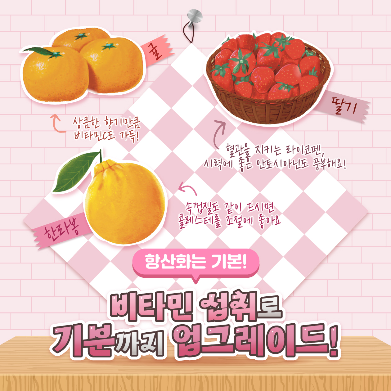 상큼한 향기만큼 비타민C도 가득!  한라봉  귤  7  딸기  혈관을 지키는 라이코펜, 시력에 좋은 안토시아닌도 풍부해요!  속껍질도 같이 드시면 콜레스테롤 조절에 좋아요  항산화는 기본!  비타민 섭취로 기분까지 업그레이드!