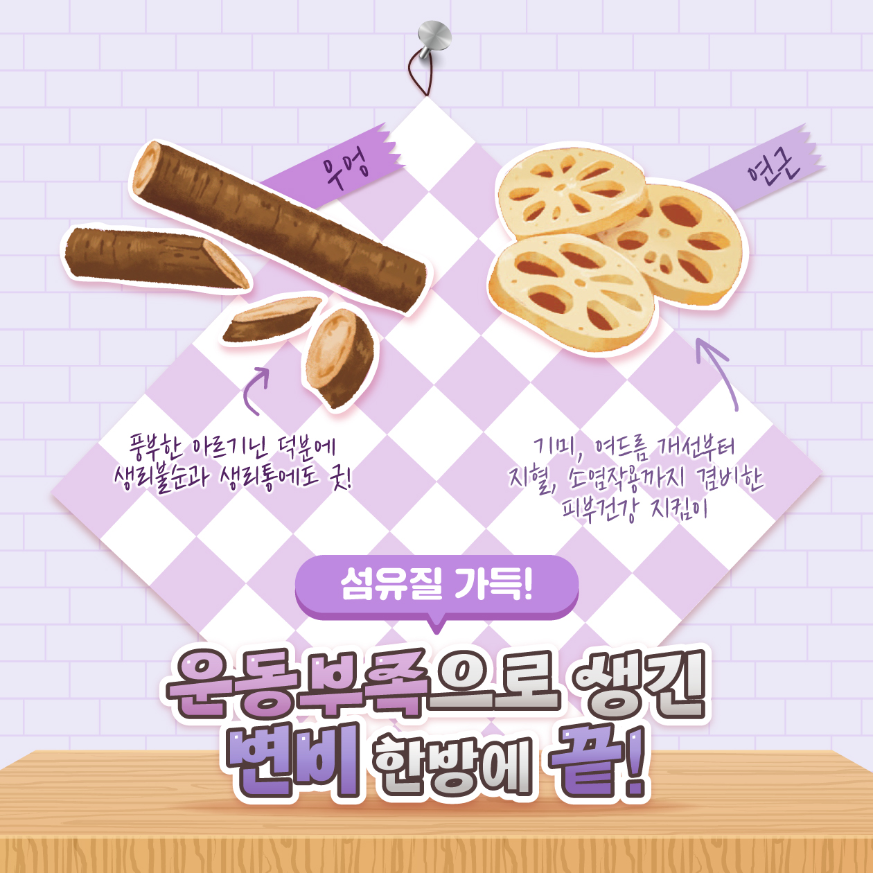 우엉 - 풍부한 아르기닌 덕분에 생리불순과 생리통에도 굿!  연근 기미, 여드름 개선부터 지혈, 소염작용까지 겸비한 피부건강 지킴이  섬유질 가득!  운동부족으로 생긴 변비 한방에 끝! 