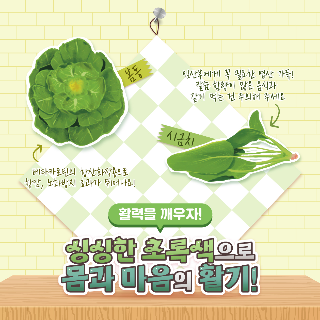 봄동 110  임산부에게 꼭 필요한 엽산 가득! 칼슘 함량이 많은 음식과 같이 먹는 건 주의해 주세요  시금치  베타카로틴의 항산화작용으로 항암, 노화방지 효과가 뛰어나요!  활력을 깨우자!  싱싱한 초록색으로 몸과 마음의 활기!