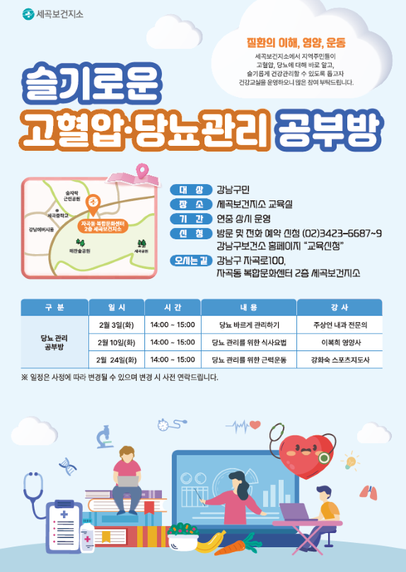질환의 이해, 영양, 운동
세곡보건지소에서 지역주민들이
고혈압, 당뇨에 대해 바로 알고
슬기롭게 건강관리할 수 있도록 돕고자 건강교실을 운영하오니 많은 참여 부탁드립니다.
슬기로운 고혈압 당뇨관리 공부방
대상 강남구민
장소 세곡보건지소 교육실
기간 연중 상시운영
신청 방문 및 전화 예약 신청 (02)3423-6687~9 강남구보건소 홈페이지 "교육신청"
오시는 길 강남구 자곡로100,
자곡동 복합문화센터 2층 세곡보건지소
당뇨 관리 공부방 일정 테이블
2월 3일(화) 14:00 - 15:00 당뇨 바르게 관리하기 주상언 내과 전문의
2월 10일(화) 14:00 - 15:00 당뇨 관리를 위한 식사요법 이복희 영양사
2월 24일(화) 14:00 - 15:00 당뇨 관리를 위한 근력운동 강화숙 스포츠지도사
※ 일정은 사정에 따라 변경될 수 있으며 변경 시 사전 연락드립니다.