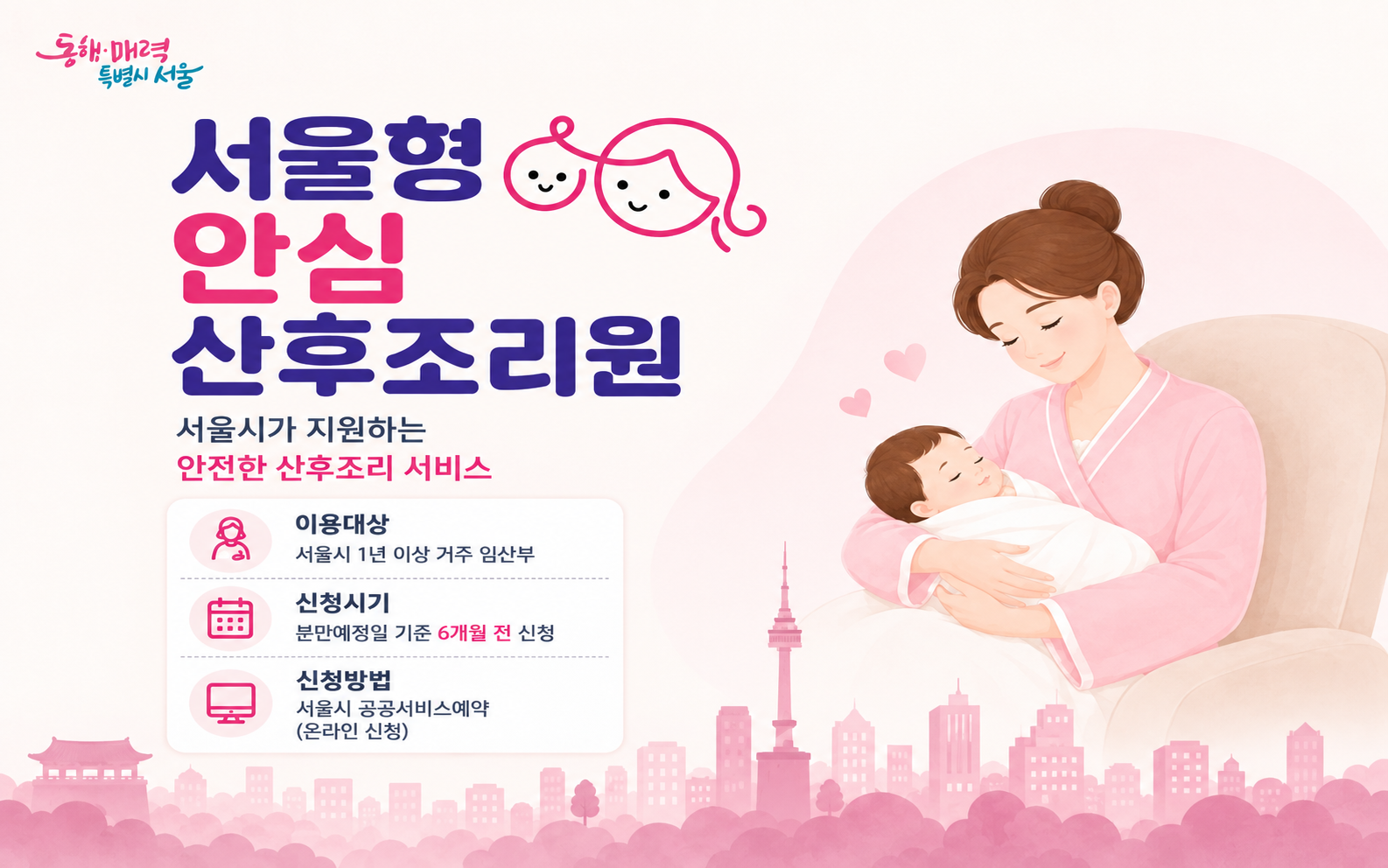동해 매력 특별시 서울 서울형 안심 산후조리원 서울시가 지원하는 안전한 산후조리 서비스 이용대상 서울시 1년 이상 거주 임산부 신청시기 분만예정일 기준 6개월 전 신청 신청방법 서울시 공공서비스예약 (온라인 신청)