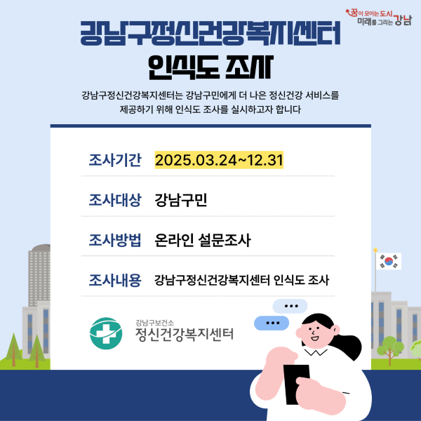 (새 창 열림) 강남구정신건강복지센터 인식도조사 강남구정신건강복지센터는 강남구민에게 더 나은 정신건강 서비스를 제공하기 위해 인식도 조사를 실시하고자 합니다. 조가시간 : 2025.03.24~12.31 조사대상 : 강남구민 조사방법 : 온라인 설문조사 조사내용 : 강남구정신건강복지센터 인식도 조사 [강남구정신건강복지센터 인식도 조사]