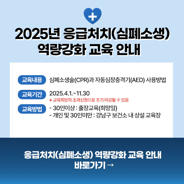  2025년 응급처치(심폐소생) 역량강화 교육 안내  교육내용  심폐소생술(CPR)과 자동심장충격기(AED) 사용방법  교육기간  2025.4.1.-11.30  *교육희망자 초과신청으로 조기 마감될 수 있음  교육방법  - 30인이상 : 출장교육(희망일)  - 개인 및 30인미만 : 강남구 보건소 내 상설 교육장 (매월 마지막주 화요일 및 목요일 13:00~15:00)  응급처치(심폐소생) 역량강화 교육 안내 바로가기 