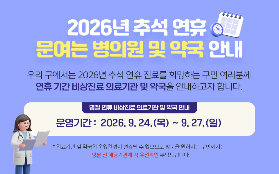 2026년 추석 연휴 문여는 병의원 및 약국 안내 우리 구에서는 2026년 추석 연휴 진료를 희망하는 구민 여러분께 연휴 기간 비상진료 의료기관 및 약국을 안내하고자 합니다. 명절 연휴 비상진료 의료기관 및 약국 안내 운영기간: 2026.9.24.(목) ~9.27.(일) * 의료기관 및 약국의 운영일정이 변경될 수 있으므로 방문을 원하시는 구민께서는 방문 전 해당기관에 꼭 유선확인 부탁드립니다.