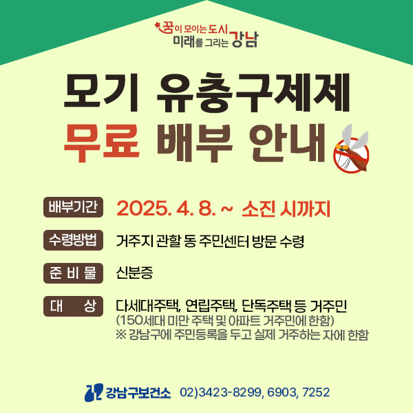 * 꿈이 모이는 도시.  미래를 그리는 강남  모기 유충구제제 무료 배부 안내  배부기간  2025.4.8.~ 소진 시까지  수령방법  거주지 관할 동 주민센터 방문 수령  준비물  신분증  대상  다세대주택, 연립주택, 단독주택 등 거주민  (150세대 미만 주택 및 아파트 거주민에 한함) ※강남구에 주민등록을 두고 실제 거주하는 자에 한함  12 강남구보건소  02)3423-8299, 6903, 7252