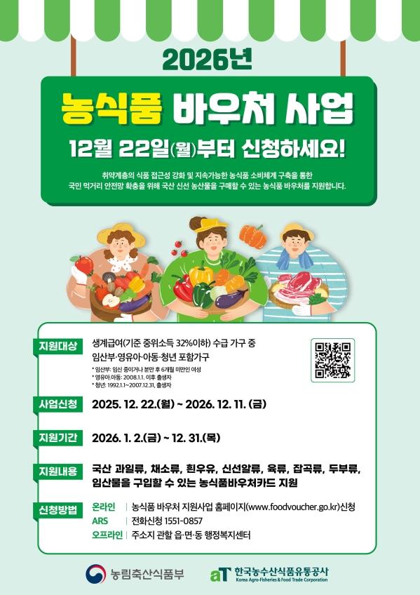 (새 창 열림) 2026 농식품 바우처 사업  12월 22일(월)부터 신청하세요!  취약계층의 식품 접근성 강화 및 지속가능한 농식품 소비체계 구축을 통한 국민 먹거리 안전망 확충을 위해 신선 농산물을 구매할 수 있는 농식품 바우처를 지원합니다.  지원대상  생계급여(기준 중위소득 32% 이하) 수급가구중 임산부·영유아·아동·청년 포함 가구  지원기간  2026년 1월~12월  지원내용  국산 과일류, 채소류, 흰우유, 신선알류, 육류, 잡곡류, 두부류, 임산물을 구입할 수 있는 농식품바우처 카드 지원 (월 10만원/4인가구 기준)  신청방법  온라인  농식품 바우처 지원사업 홈페이지 신청 ARS  전화신청 1551-0857  오프라인  주소지 관할 읍·면·동 행정복지센터