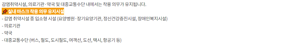 감염취약시설, 의료기관·약국 및 대중교통수단 내에서는 착용 의무가 유지됩니다.  실내 마스크 착용 의무 유지시설  - 감염 취약시설 중 입소형 시설 (요양병원·장기요양기관, 정신건강증진시설, 장애인복지시설)  - 의료기관  - 약국 - 대중교통수단 (버스, 철도, 도시철도, 여객선, 도선, 택시, 항공기 등)