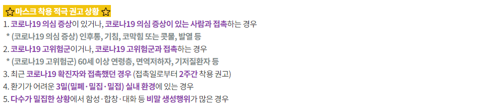 ★마스크 착용 적극 권고 상황  1. 코로나19 의심 증상이 있거나, 코로나 19 의심 증상이 있는 사람과 접촉하는 경우  *(코로나19 의심 증상) 인후통, 기침, 코막힘 또는 콧물, 발열 등  2. 코로나19 고위험군이거나, 코로나19 고위험군과 접촉하는 경우  *(코로나19 고위험군) 60세 이상 연령층, 면역저하자, 기저질환자 등