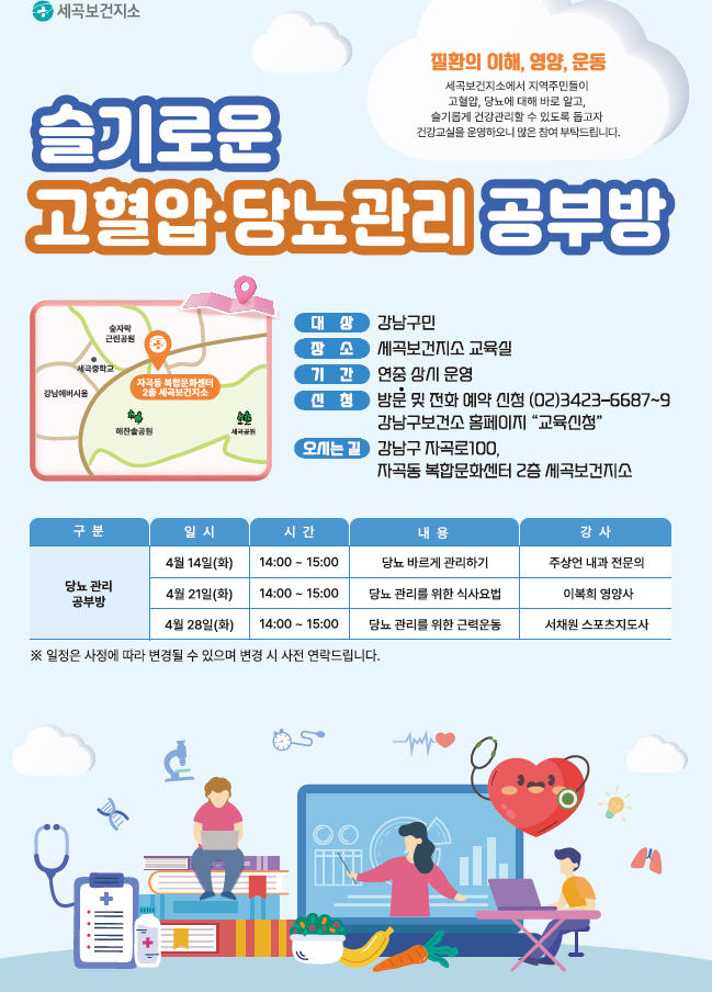 질환의 이해, 영양, 운동
세곡보건지소에서 지역주민들이
고혈압, 당뇨에 대해 바로 알고
슬기롭게 건강관리할 수 있도록 돕고자 건강교실을 운영하오니 많은 참여 부탁드립니다.
슬기로운 고혈압 당뇨관리 공부방
대상 강남구민
장소 세곡보건지소 교육실
기간 연중 상시운영
신청 방문 및 전화 예약 신청 (02)3423-6687~9 강남구보건소 홈페이지 "교육신청"
오시는 길 강남구 자곡로100,
자곡동 복합문화센터 2층 세곡보건지소
당뇨관리공부방 일정 테이블
4월 14일(화) 14:00 - 15:00 당뇨 바르게 관리하기 주상언 내과전문의
4월 21일(화) 14:00 - 15:00 당뇨 관리를 위한 식사요법 이복희 영양사
4월 28일(화) 14:00 - 15:00 당뇨관리를 위한 근력운동 서채원 스포츠지도사
※ 일정은 사정에 따라 변경될 수 있으며 변경 시 사전 연락드립니다.